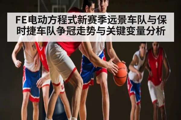 FE电动方程式新赛季远景车队与保时捷车队争冠走势与关键变量分析