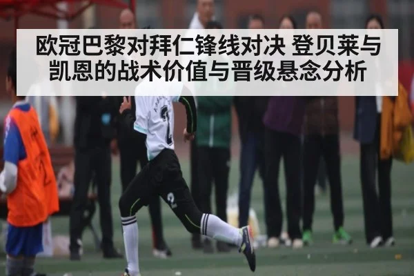 欧冠巴黎对拜仁锋线对决 登贝莱与凯恩的战术价值与晋级悬念分析