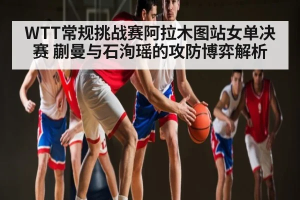 WTT常规挑战赛阿拉木图站女单决赛 蒯曼与石洵瑶的攻防博弈解析